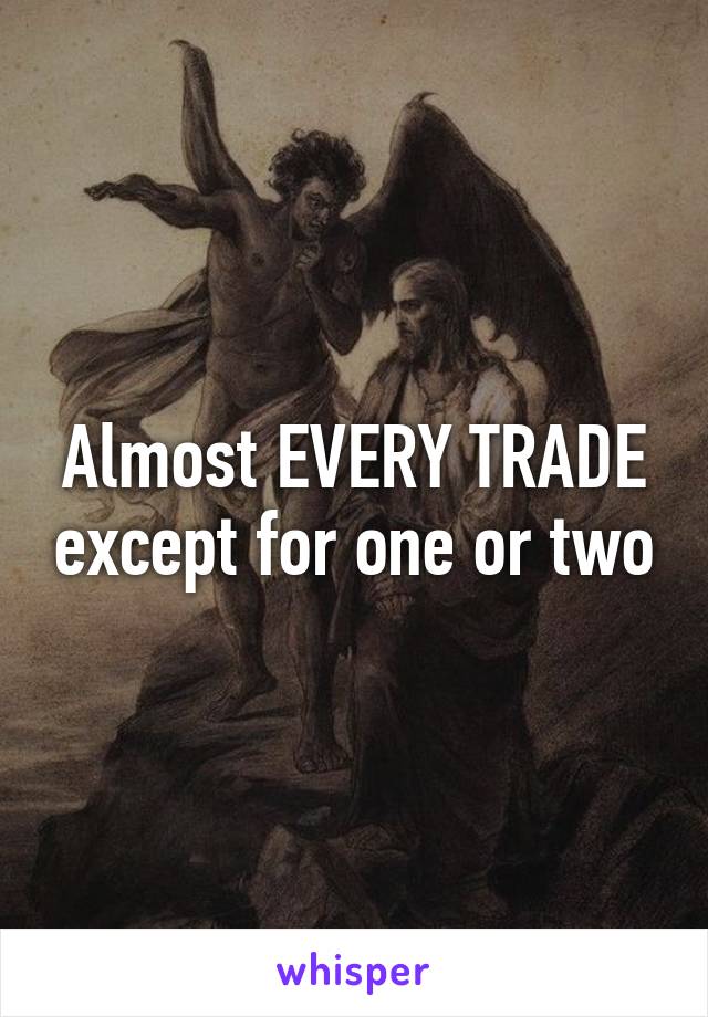 Almost EVERY TRADE except for one or two