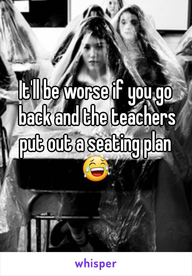 It'll be worse if you go back and the teachers put out a seating plan  😂 