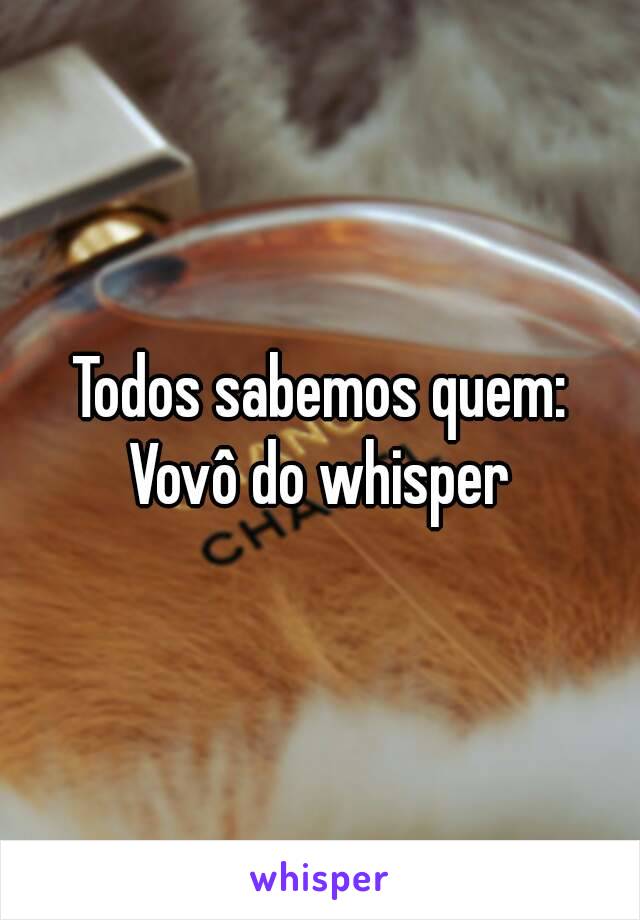 Todos sabemos quem:
Vovô do whisper