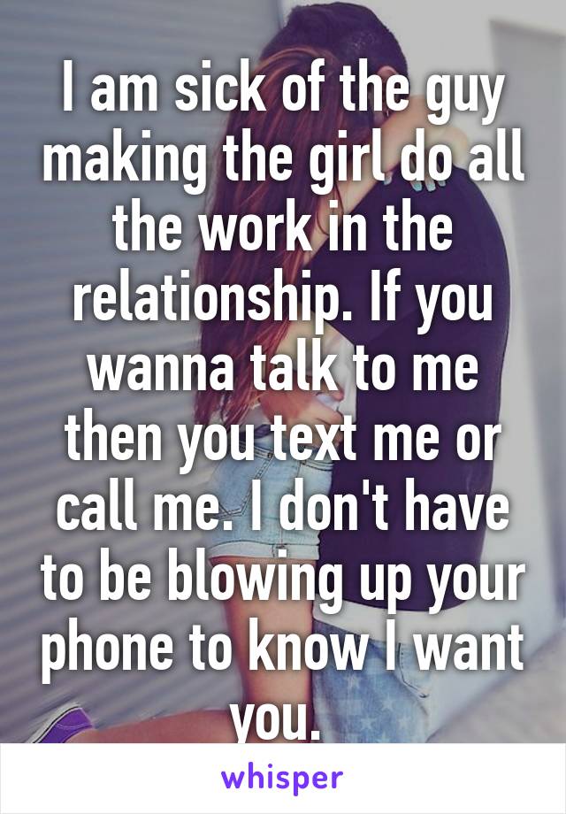 I am sick of the guy making the girl do all the work in the relationship. If you wanna talk to me then you text me or call me. I don't have to be blowing up your phone to know I want you. 