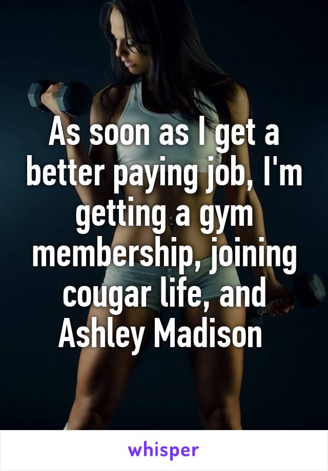 As soon as I get a better paying job, I'm getting a gym membership, joining cougar life, and Ashley Madison 