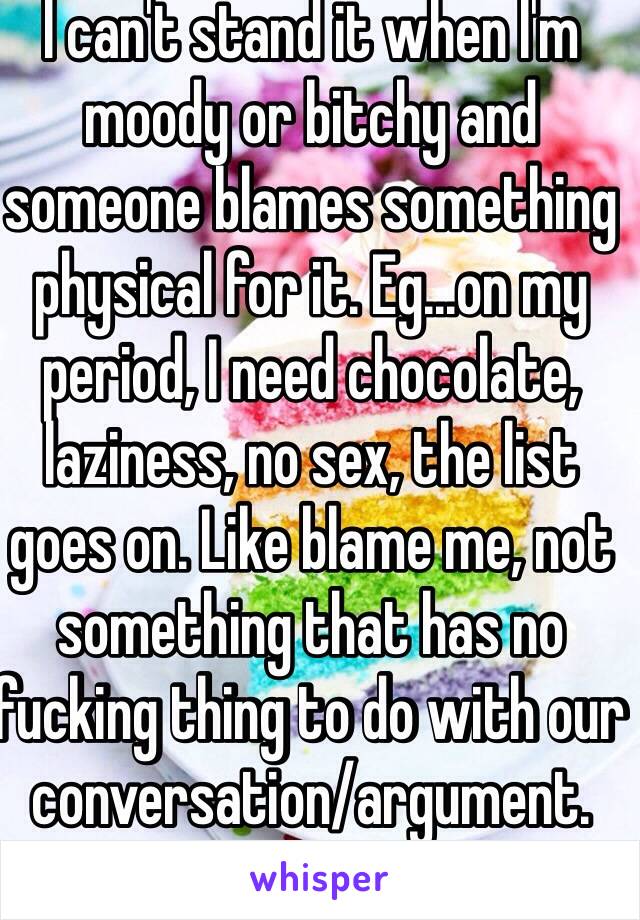 I can't stand it when I'm moody or bitchy and someone blames something physical for it. Eg...on my period, I need chocolate, laziness, no sex, the list goes on. Like blame me, not something that has no fucking thing to do with our conversation/argument. 