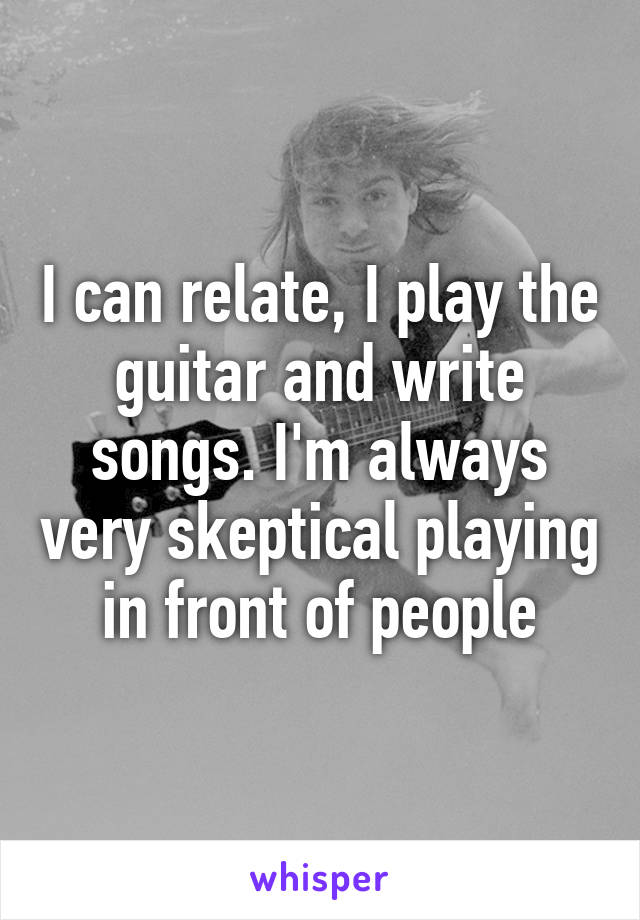 I can relate, I play the guitar and write songs. I'm always very skeptical playing in front of people