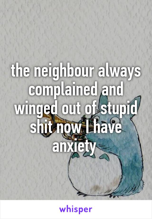 the neighbour always complained and winged out of stupid shit now I have anxiety 