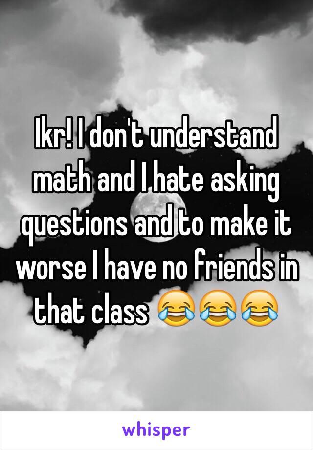 Ikr! I don't understand math and I hate asking questions and to make it worse I have no friends in that class 😂😂😂