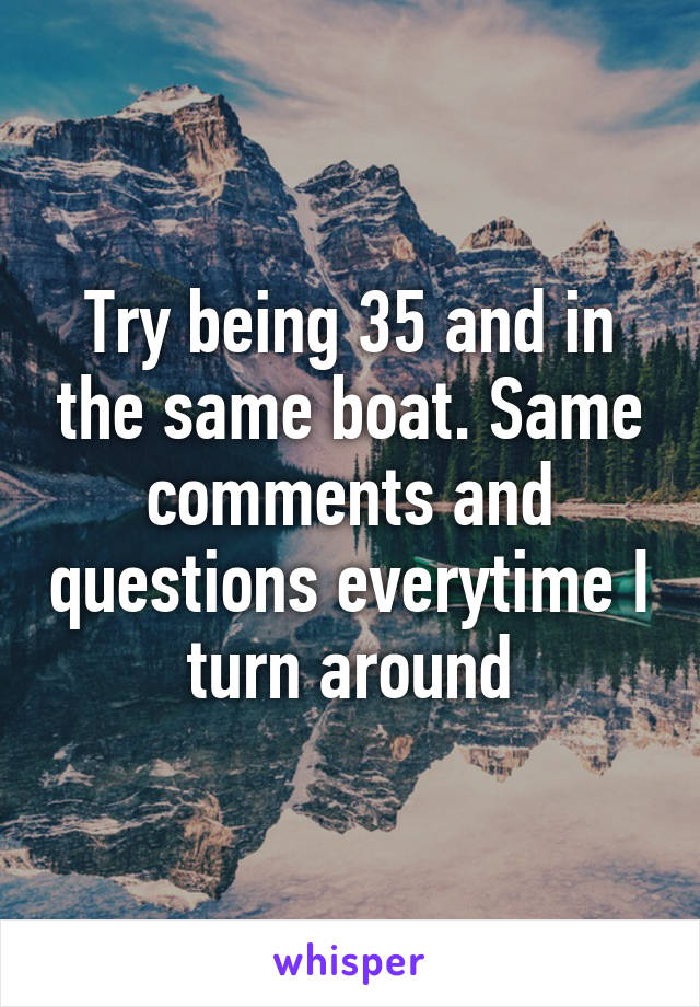 Try being 35 and in the same boat. Same comments and questions everytime I turn around