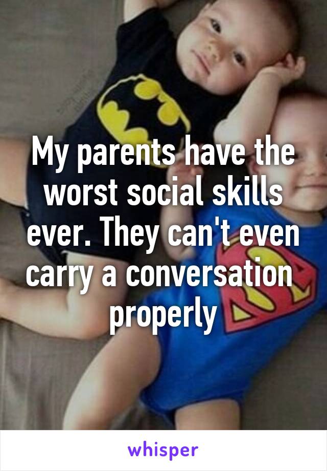 My parents have the worst social skills ever. They can't even carry a conversation  properly