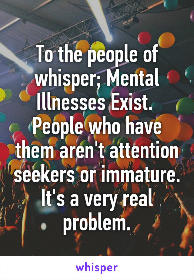 To the people of whisper; Mental Illnesses Exist. 
People who have them aren't attention seekers or immature. It's a very real problem.