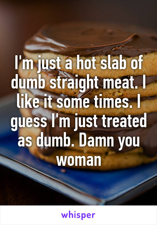 I'm just a hot slab of dumb straight meat. I like it some times. I guess I'm just treated as dumb. Damn you woman