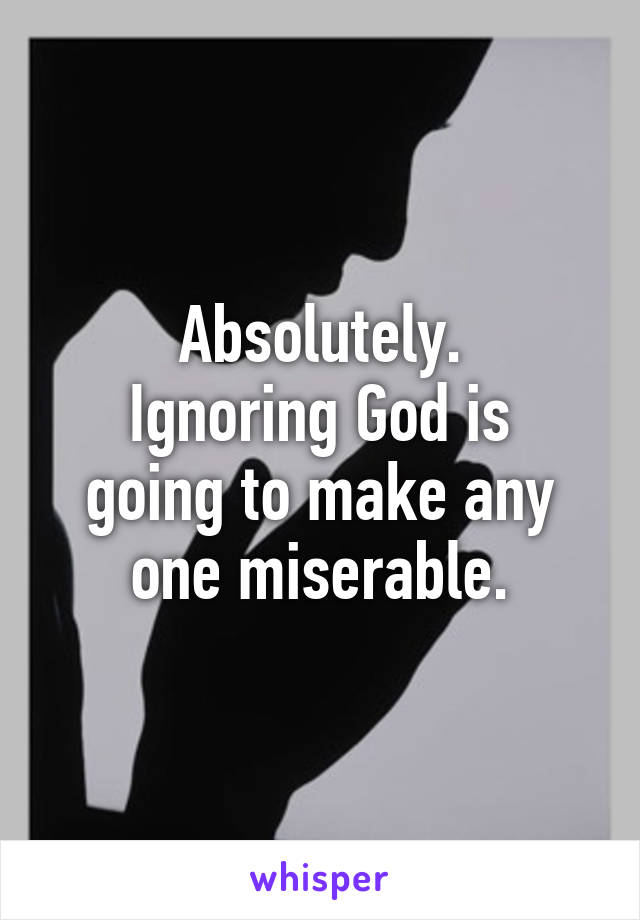 Absolutely.
Ignoring God is going to make any one miserable.