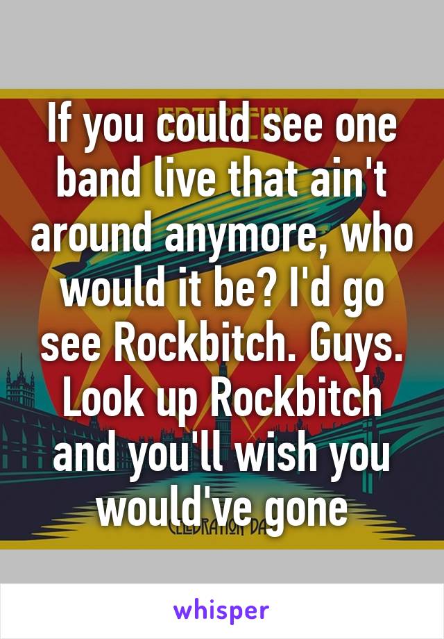 If you could see one band live that ain't around anymore, who would it be? I'd go see Rockbitch. Guys. Look up Rockbitch and you'll wish you would've gone