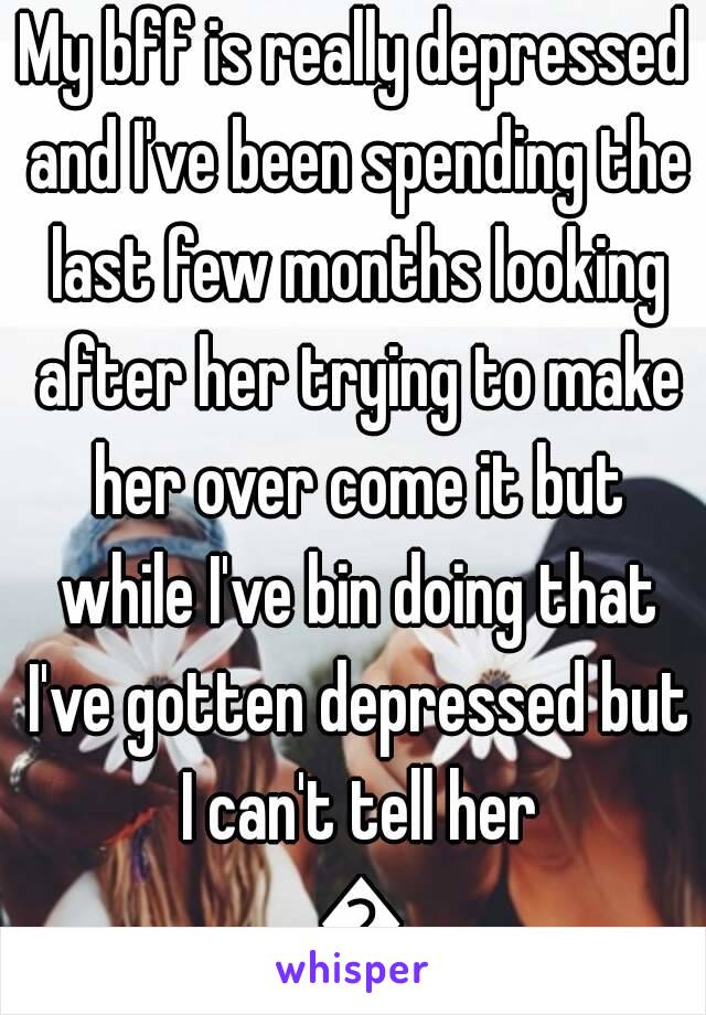 My bff is really depressed and I've been spending the last few months looking after her trying to make her over come it but while I've bin doing that I've gotten depressed but I can't tell her 😯