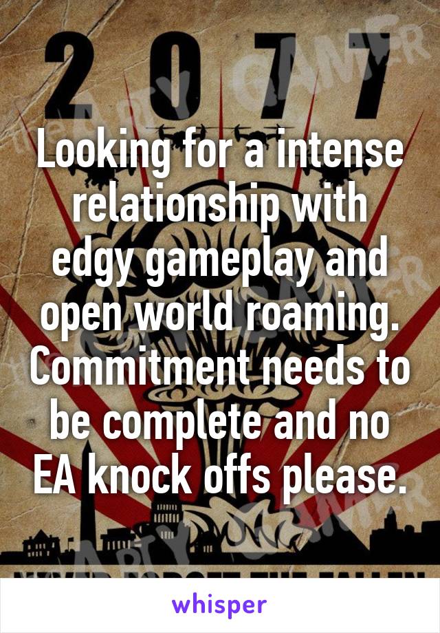 Looking for a intense relationship with edgy gameplay and open world roaming. Commitment needs to be complete and no EA knock offs please.