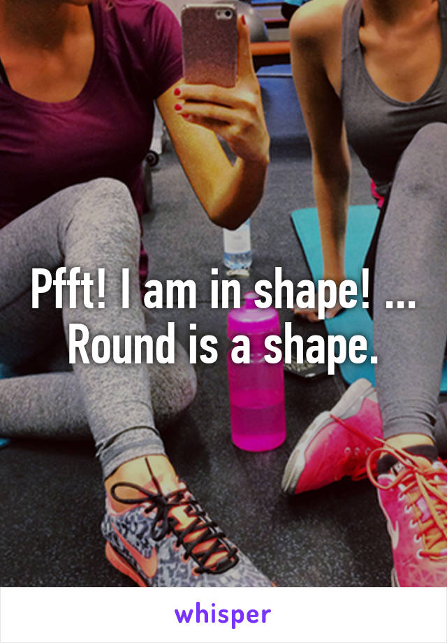 Pfft! I am in shape! ... Round is a shape.