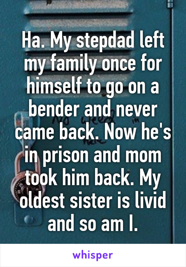 Ha. My stepdad left my family once for himself to go on a bender and never came back. Now he's in prison and mom took him back. My oldest sister is livid and so am I.