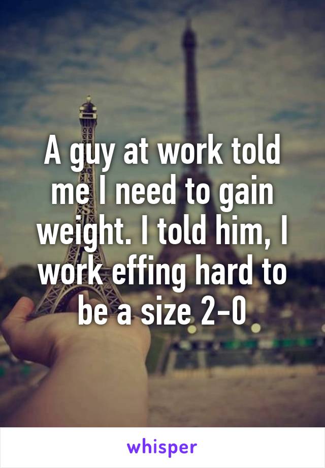 A guy at work told me I need to gain weight. I told him, I work effing hard to be a size 2-0