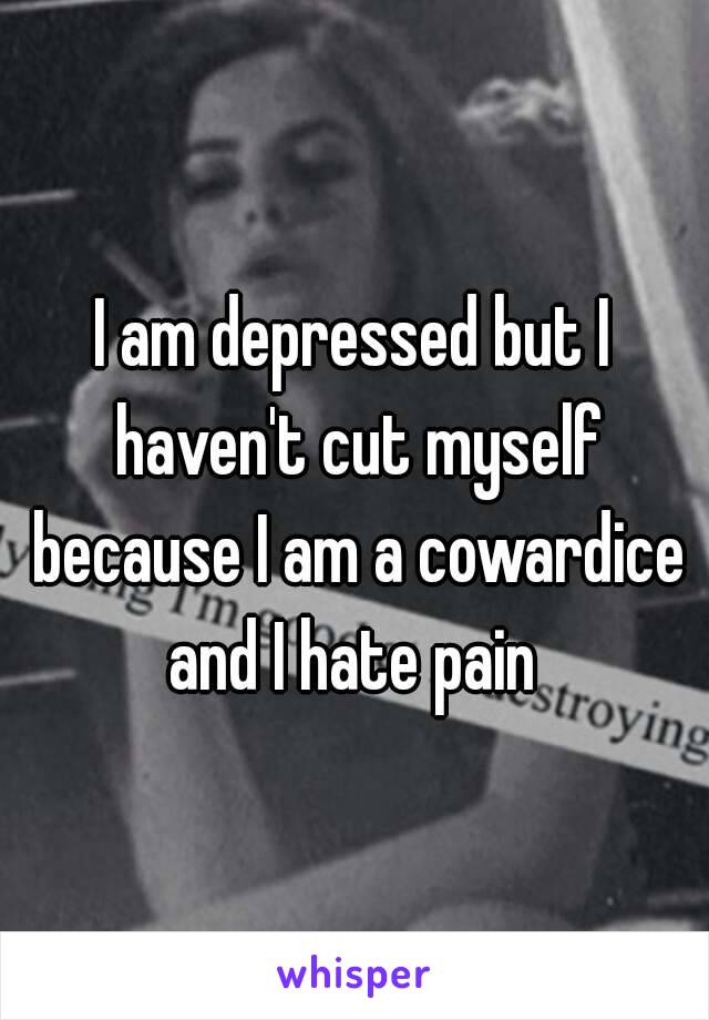 I am depressed but I haven't cut myself because I am a cowardice and I hate pain 