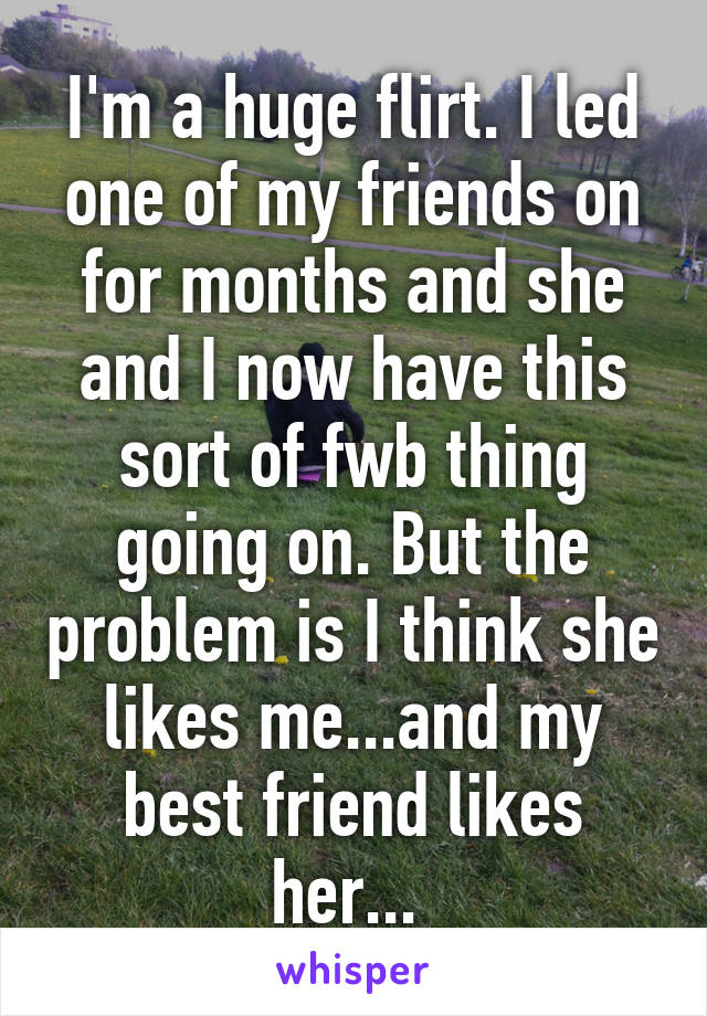 I'm a huge flirt. I led one of my friends on for months and she and I now have this sort of fwb thing going on. But the problem is I think she likes me...and my best friend likes her... 