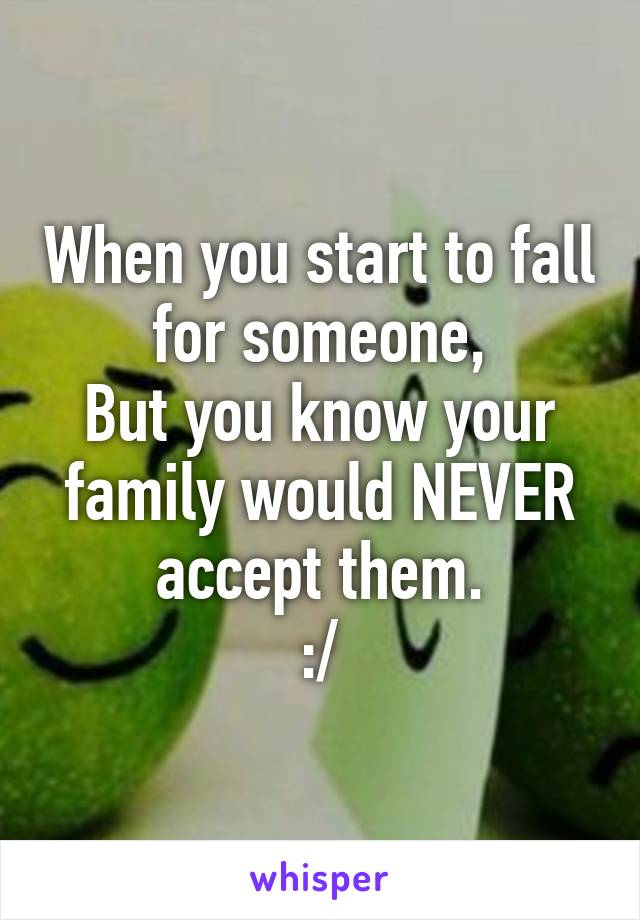 When you start to fall for someone,
But you know your family would NEVER accept them.
:/