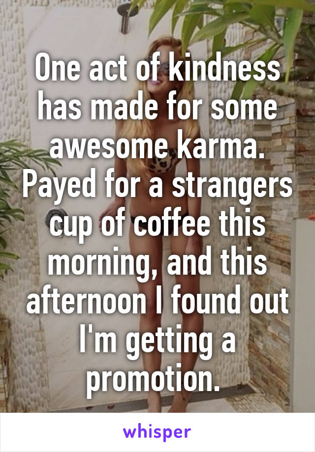 One act of kindness has made for some awesome karma. Payed for a strangers cup of coffee this morning, and this afternoon I found out I'm getting a promotion. 