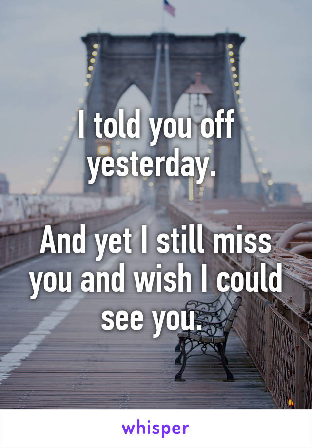 I told you off yesterday. 

And yet I still miss you and wish I could see you. 