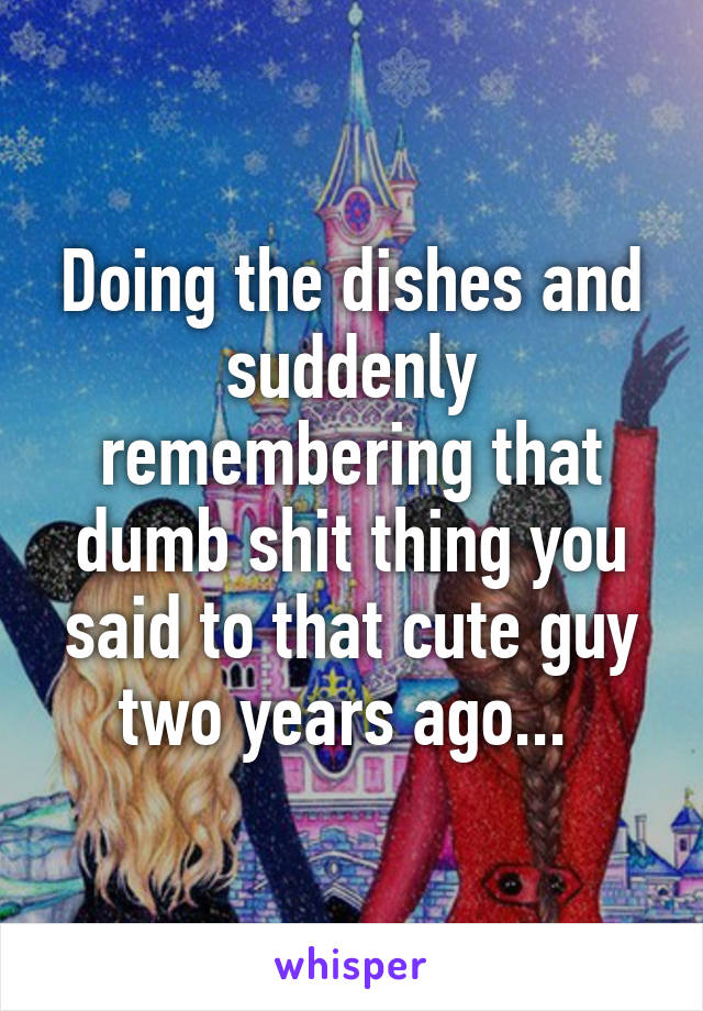 Doing the dishes and suddenly remembering that dumb shit thing you said to that cute guy two years ago... 