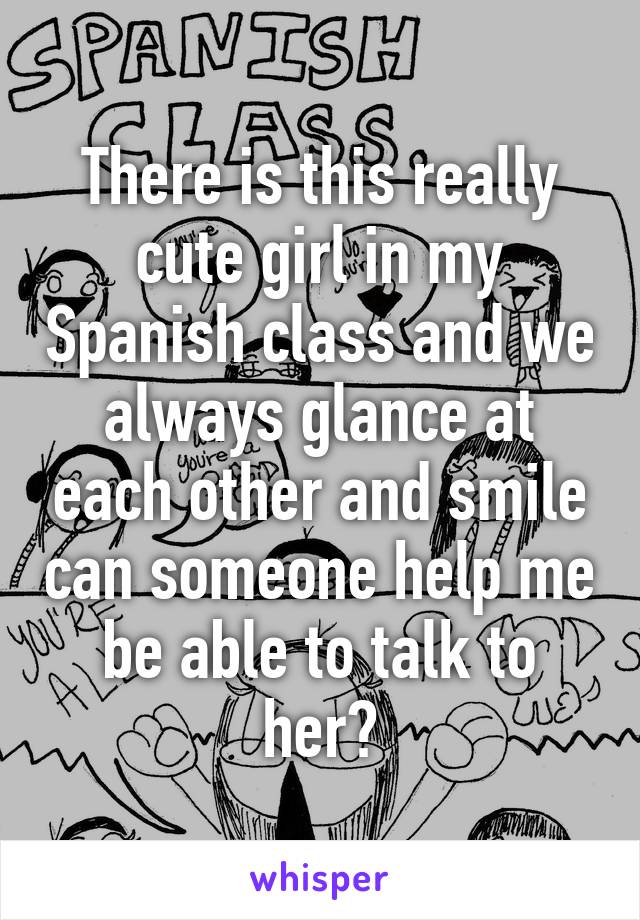 There is this really cute girl in my Spanish class and we always glance at each other and smile can someone help me be able to talk to her?