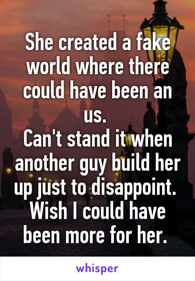 She created a fake world where there could have been an us. 
Can't stand it when another guy build her up just to disappoint. 
Wish I could have been more for her. 