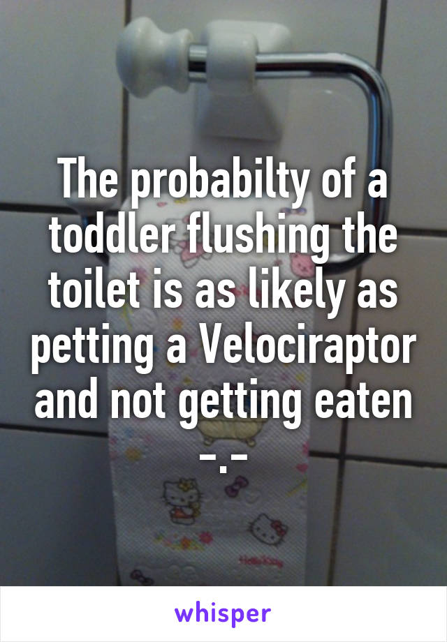 The probabilty of a toddler flushing the toilet is as likely as petting a Velociraptor and not getting eaten -.-