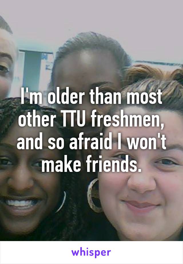 I'm older than most other TTU freshmen, and so afraid I won't make friends.