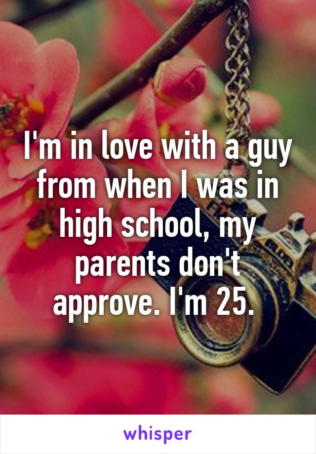 I'm in love with a guy from when I was in high school, my parents don't approve. I'm 25. 