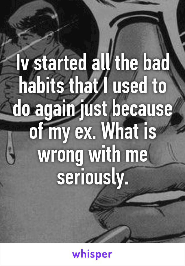 Iv started all the bad habits that I used to do again just because of my ex. What is wrong with me seriously.
