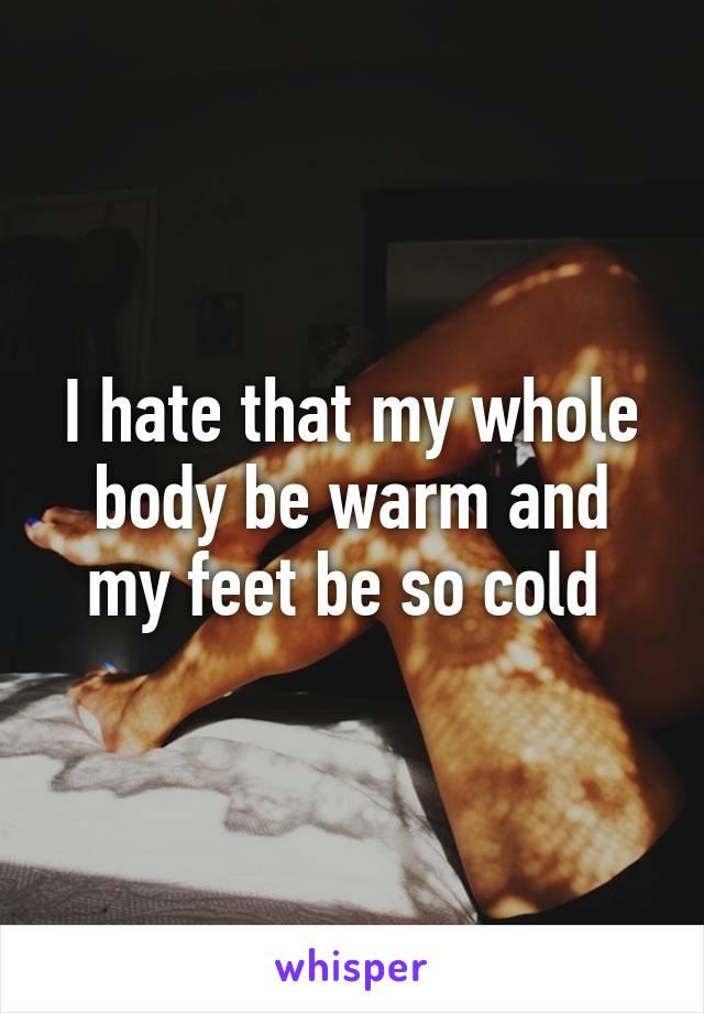 I hate that my whole body be warm and my feet be so cold 