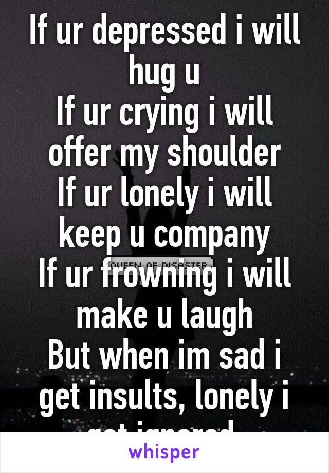 If ur depressed i will hug u
If ur crying i will offer my shoulder
If ur lonely i will keep u company
If ur frowning i will make u laugh
But when im sad i get insults, lonely i get ignored.