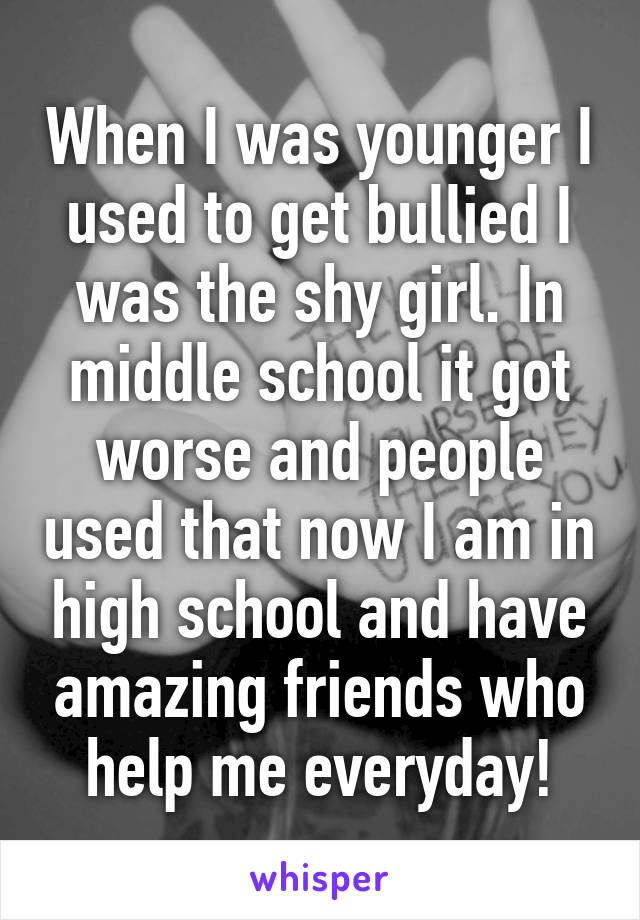 When I was younger I used to get bullied I was the shy girl. In middle school it got worse and people used that now I am in high school and have amazing friends who help me everyday!