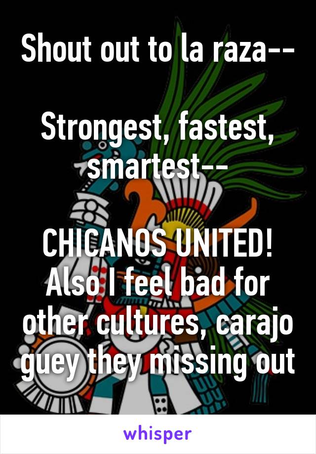 Shout out to la raza--

Strongest, fastest, smartest--

CHICANOS UNITED! Also I feel bad for other cultures, carajo guey they missing out 