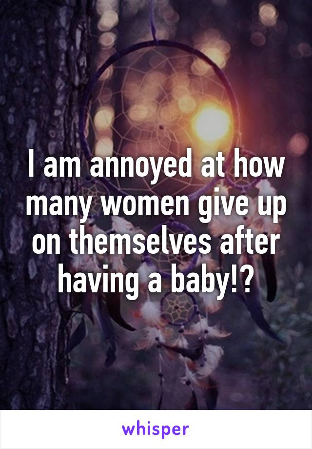 I am annoyed at how many women give up on themselves after having a baby!?