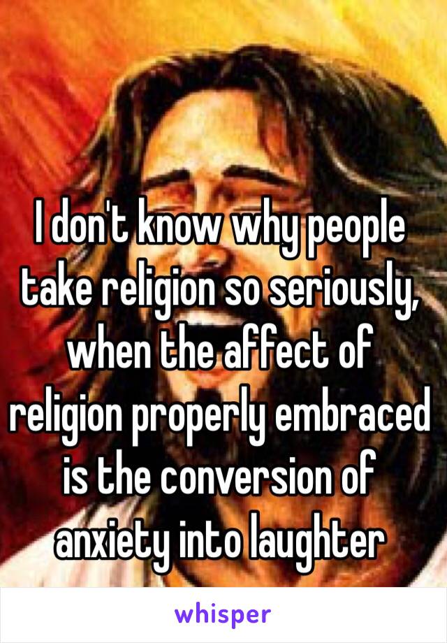 I don't know why people take religion so seriously, when the affect of religion properly embraced is the conversion of anxiety into laughter