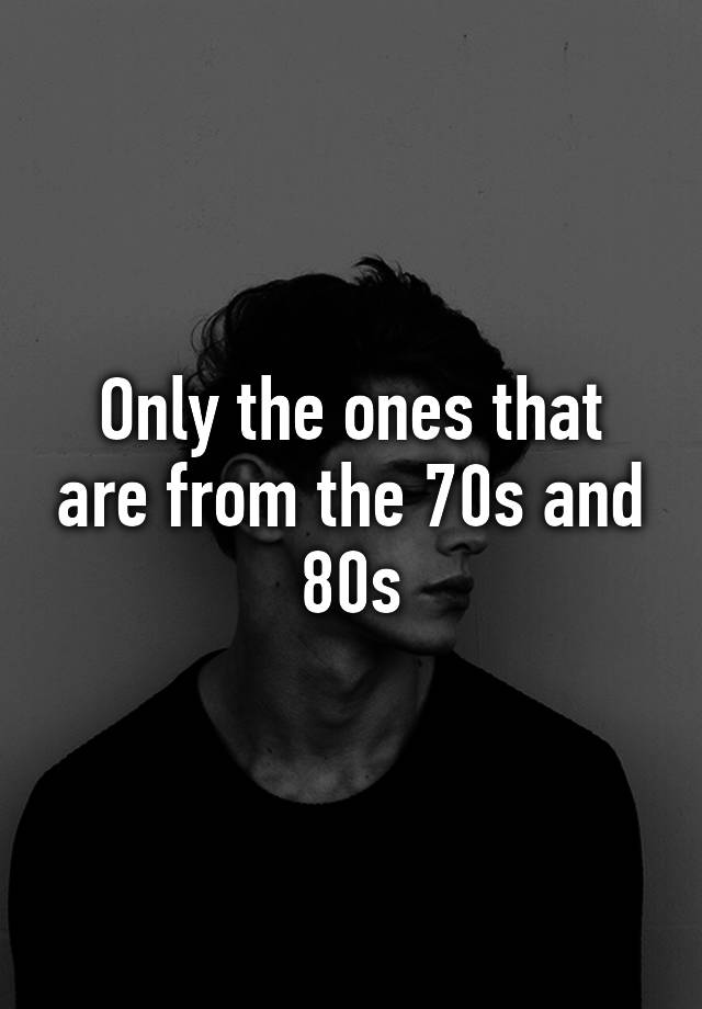 only-the-ones-that-are-from-the-70s-and-80s