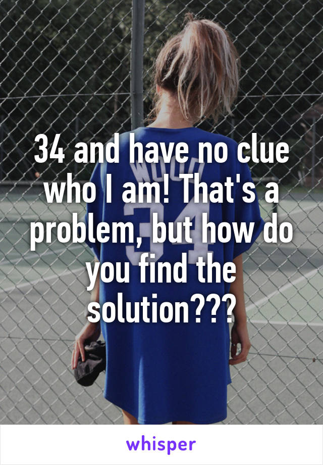 34 and have no clue who I am! That's a problem, but how do you find the solution???