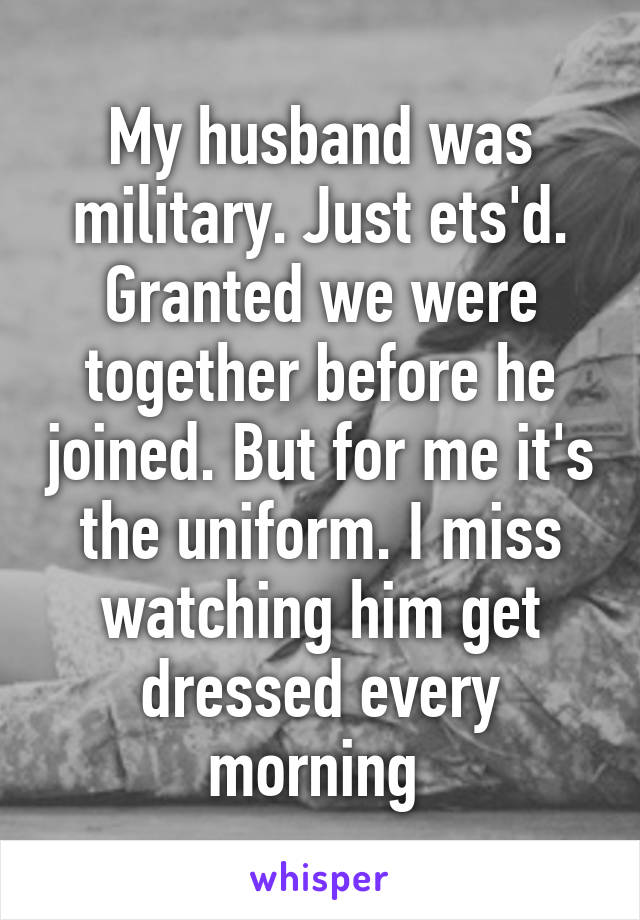 My husband was military. Just ets'd. Granted we were together before he joined. But for me it's the uniform. I miss watching him get dressed every morning 