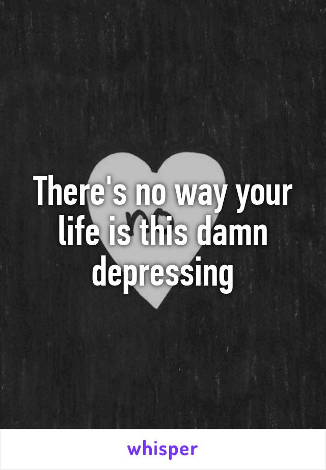 There's no way your life is this damn depressing