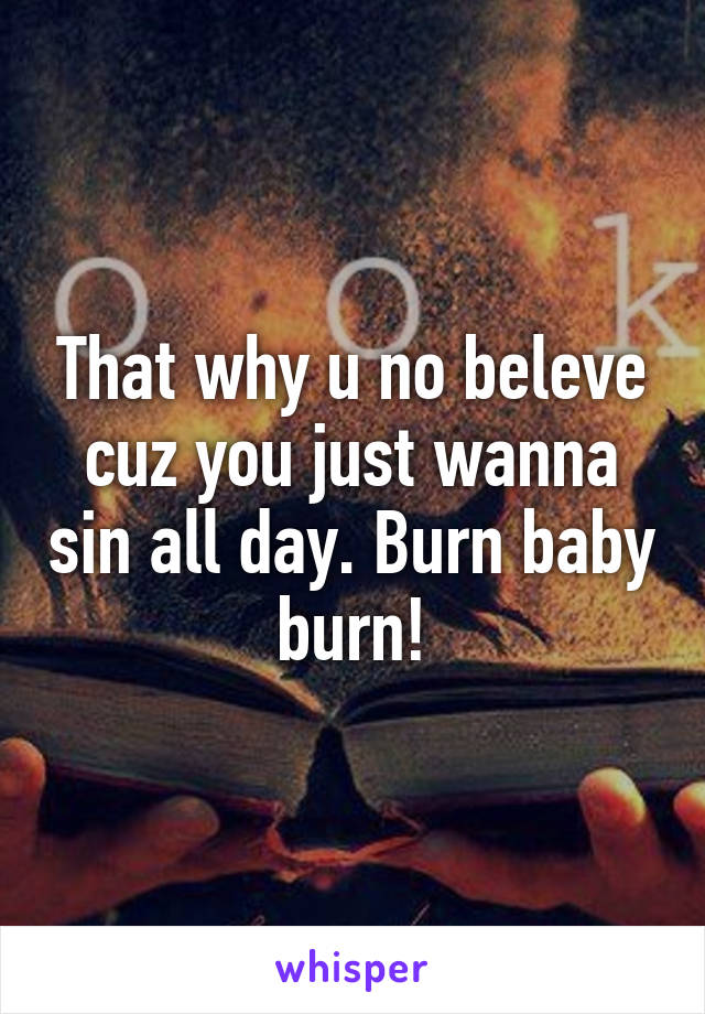 That why u no beleve cuz you just wanna sin all day. Burn baby burn!