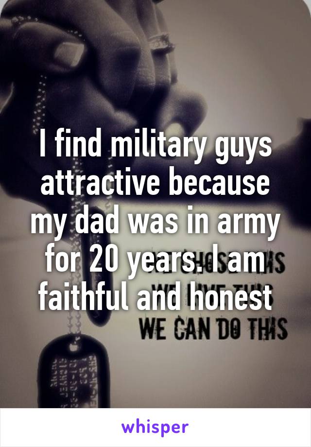 I find military guys attractive because my dad was in army for 20 years. I am faithful and honest