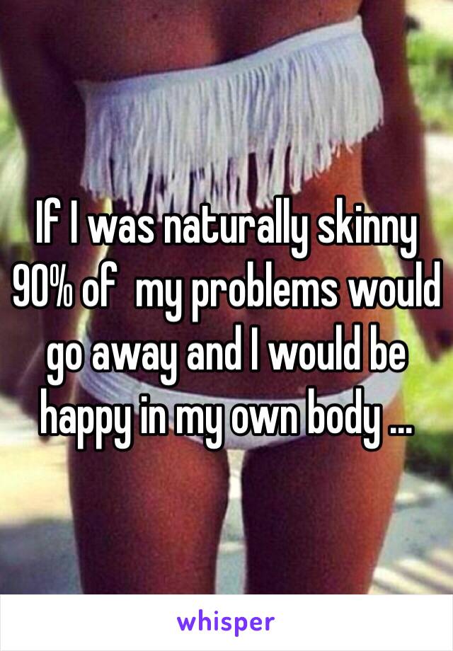 If I was naturally skinny 90% of  my problems would go away and I would be happy in my own body ...