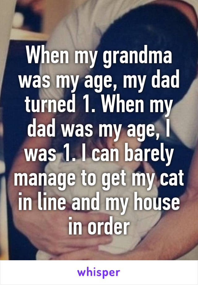 When my grandma was my age, my dad turned 1. When my dad was my age, I was 1. I can barely manage to get my cat in line and my house in order