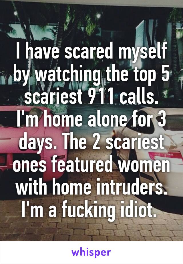 I have scared myself by watching the top 5 scariest 911 calls. I'm home alone for 3 days. The 2 scariest ones featured women with home intruders. I'm a fucking idiot. 