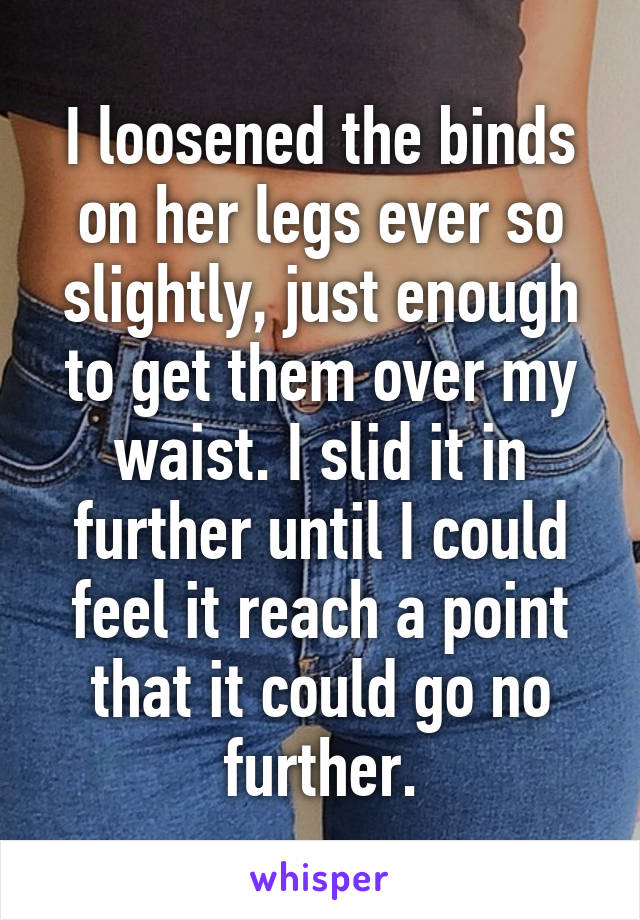 I loosened the binds on her legs ever so slightly, just enough to get them over my waist. I slid it in further until I could feel it reach a point that it could go no further.