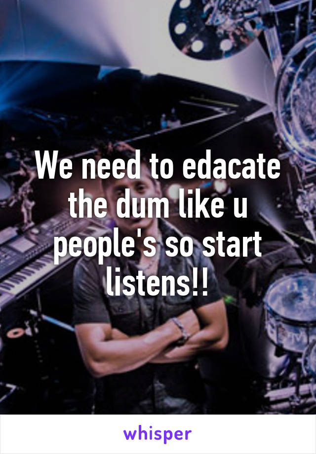 We need to edacate the dum like u people's so start listens!!