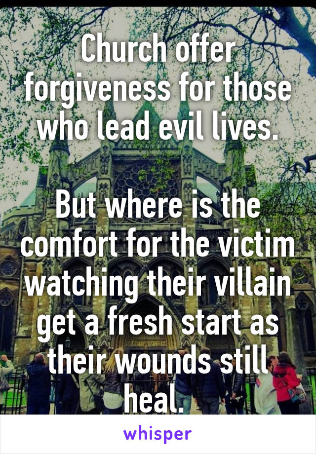 Church offer forgiveness for those who lead evil lives.

But where is the comfort for the victim watching their villain get a fresh start as their wounds still heal. 